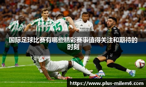 国际足球比赛有哪些精彩赛事值得关注和期待的时刻
