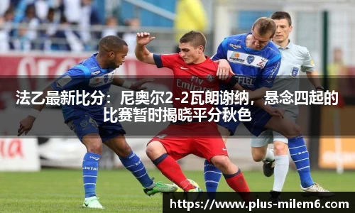 法乙最新比分：尼奥尔2-2瓦朗谢纳，悬念四起的比赛暂时揭晓平分秋色