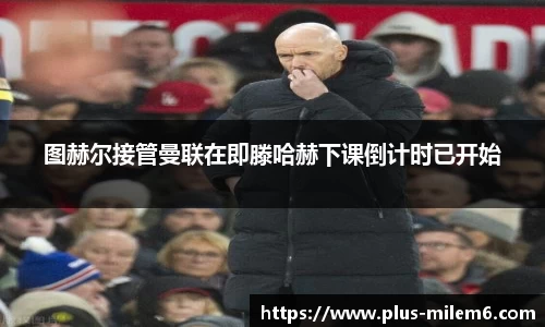 图赫尔接管曼联在即滕哈赫下课倒计时已开始